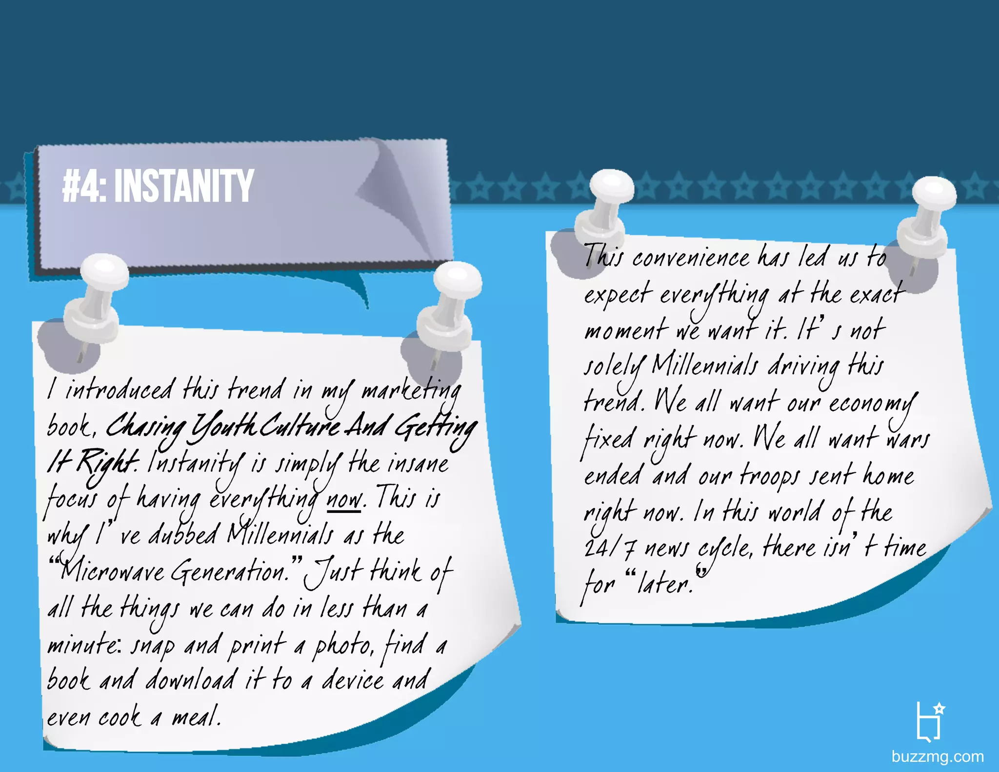 #4: INSTANITY
                                            This convenience has led us to
                                            expect everything at the exact
                                            moment we want it. It’s not
                                            solely Millennials driving this
I introduced this trend in my marketing     trend. We all want our economy
book, Chasing Youth Culture And Getting     fixed righ t now. We all want wars
It Righ t. Instanity is simply the insane   ended and our troops sent home
focus of having everything now. This is     righ t now. In this world of the
wh y I’ve dubbed Millennials as the         24/7 news cycle, there isn’t time
“Microwave Generation.” Just think of       for “later.”
all the things we can do in less than a
minute: snap and print a photo, find a
book and download it to a device and
even cook a meal.
                                                                          buzzmg.com
 