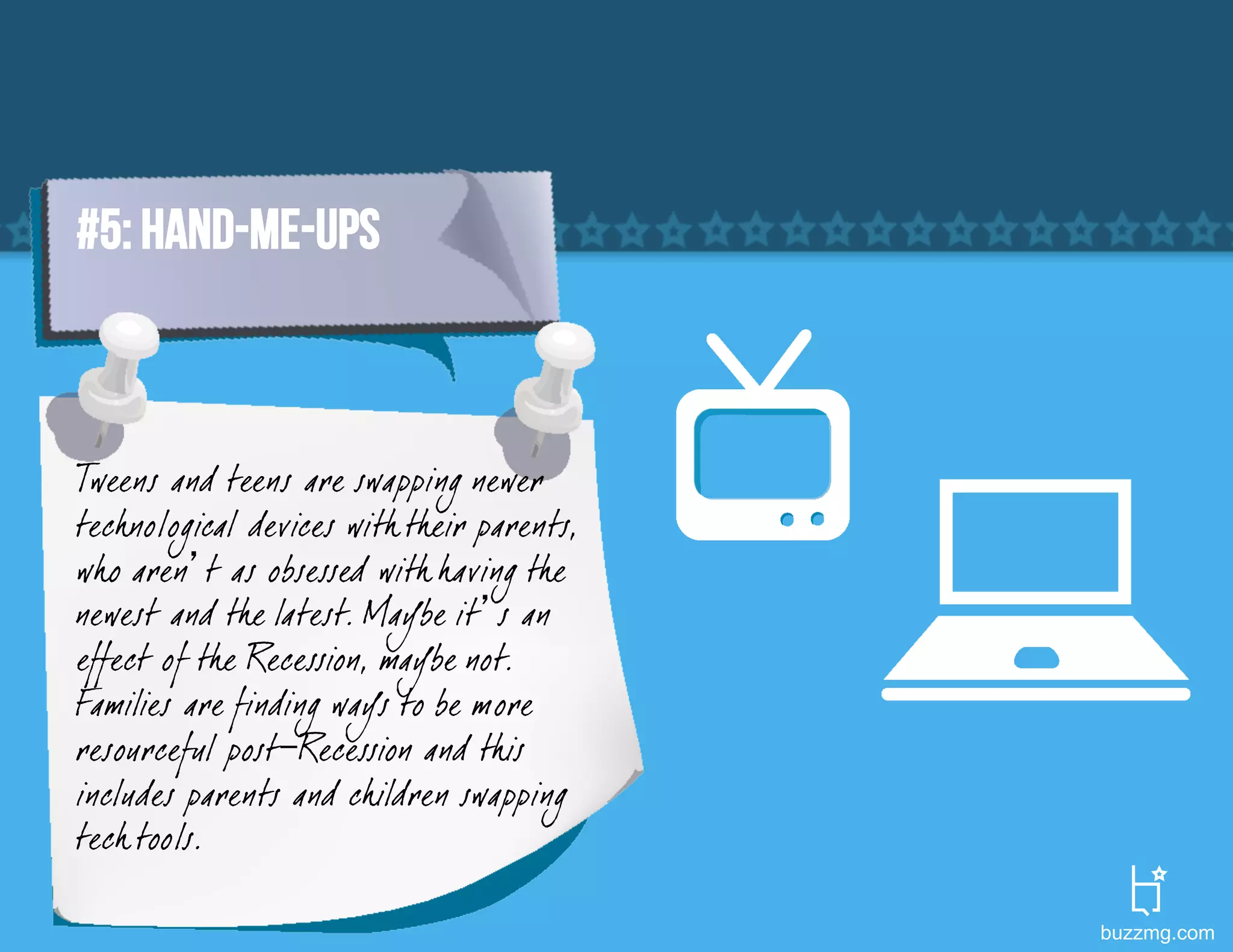 #5: HAND-ME-UPS



Tweens and teens are swapping newer
tech nological devices with their parents,
who aren’t as obsessed with having the
newest and the latest. Maybe it’s an
effect of the Recession, maybe not.
Families are finding ways to be more
resourceful post-Recession and this
includes parents and children swapping
tech tools.

                                             buzzmg.com
 