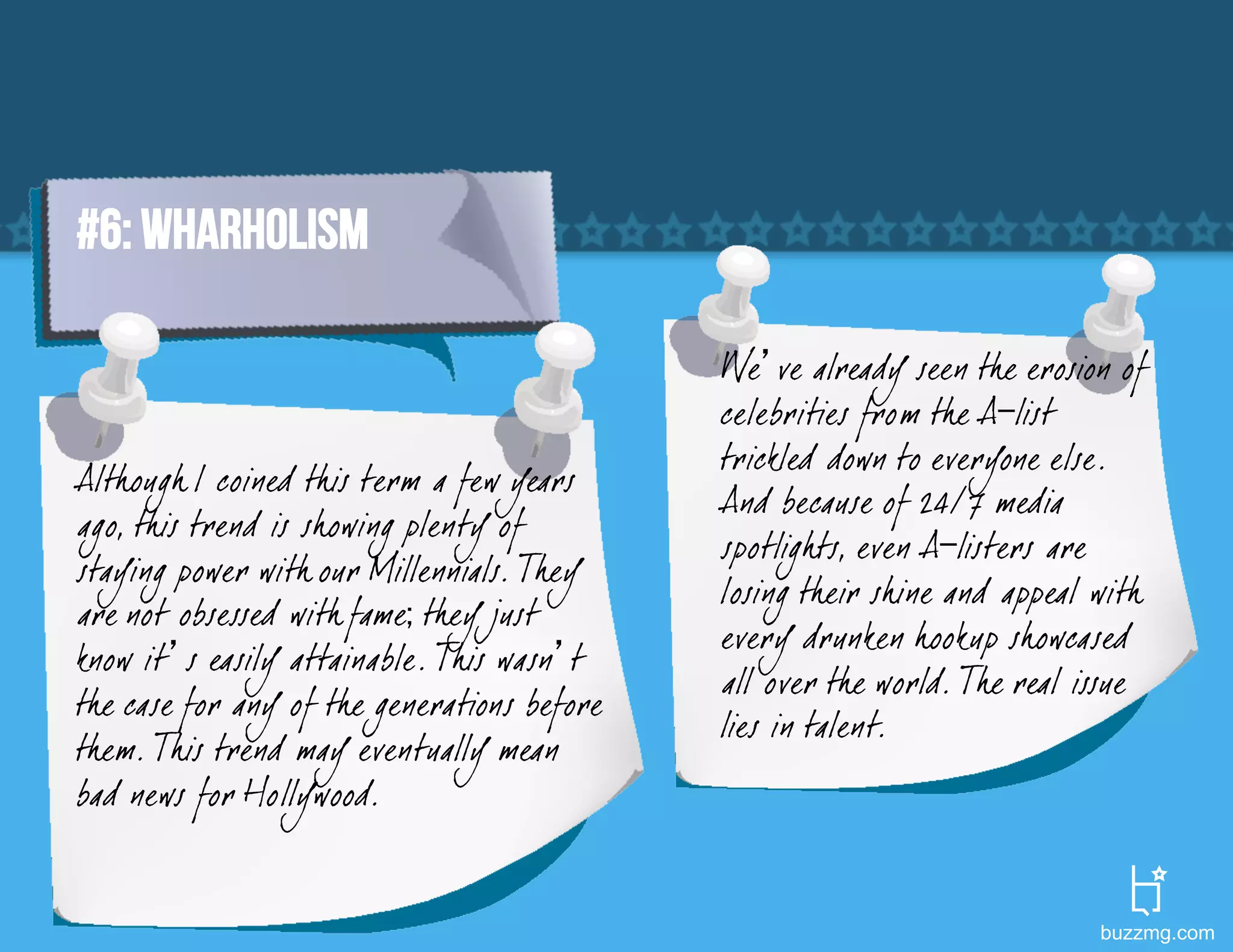 #6: WHARHOLISM

                                             We’ve already seen the erosion of
                                             celebrities from the A-list
                                             trickled down to everyone else.
Although I coined this term a few years
                                             And because of 24/7 media
ago, this trend is showing plenty of
                                             spotligh ts, even A-listers are
staying power with our Millennials. They
                                             losing their shine and appeal with
are not obsessed with fame; they just
                                             every drunken hookup showcased
know it’s easily attainable. This wasn’t
                                             all over the world. The real issue
the case for any of the generations before
                                             lies in talent.
them. This trend may eventually mean
bad news for Hollywood.


                                                                           buzzmg.com
 