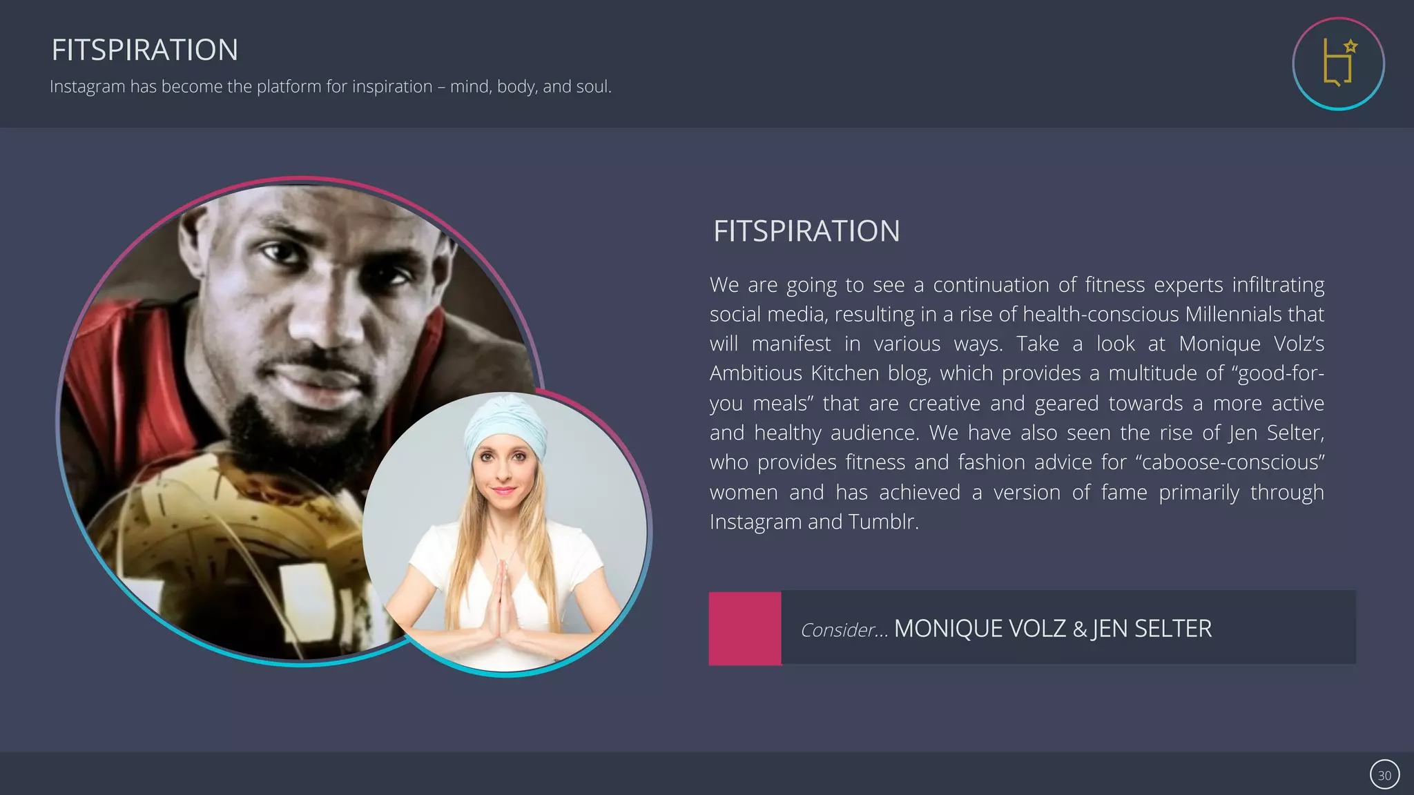 Se7en - Creative Powerpoint Template 30
FITSPIRATION
Instagram has become the platform for inspiration – mind, body, and soul.
image
image
We are going to see a continuation of ﬁtness experts inﬁltrating
social media, resulting in a rise of health-conscious Millennials that
will manifest in various ways. Take a look at Monique Volz’s
Ambitious Kitchen blog, which provides a multitude of “good-for-
you meals” that are creative and geared towards a more active
and healthy audience. We have also seen the rise of Jen Selter,
who provides ﬁtness and fashion advice for “caboose-conscious”
women and has achieved a version of fame primarily through
Instagram and Tumblr.
FITSPIRATION
Consider… MONIQUE VOLZ & JEN SELTER
 