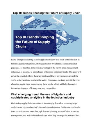 Top 10 Trends Shaping the Future of Supply Chain
Rapid change is occurring in the supply chain sector as a result of factors such as
technological advancements, shifting consumer preferences, and international
pressures. To maintain competitive advantage in the supply chain management
industry, it is essential to keep abreast of the most important trends. This essay will
cover the potential effects these ten trends could have on businesses around the
world as they continue to shape the sector. Companies can keep up with the ever-
changing supply chain by embracing these trends, which will help them drive
innovation, improve efficiency, and stay competitive.
First emerging trend: the use of big data and
sophisticated analytics in the logistics industry
Optimizing supply chain operations is increasingly dependent on cutting-edge
analytics and big data in today’s data-driven environment. Businesses can benefit
from better forecasts, more thorough demand planning, more efficient inventory
management, and well-informed decisions when they leverage the power of data.
 