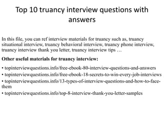 Top 10 truancy interview questions with
answers
In this file, you can ref interview materials for truancy such as, truancy
situational interview, truancy behavioral interview, truancy phone interview,
truancy interview thank you letter, truancy interview tips …
Other useful materials for truancy interview:
• topinterviewquestions.info/free-ebook-80-interview-questions-and-answers
• topinterviewquestions.info/free-ebook-18-secrets-to-win-every-job-interviews
• topinterviewquestions.info/13-types-of-interview-questions-and-how-to-face-
them
• topinterviewquestions.info/top-8-interview-thank-you-letter-samples
 