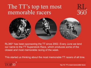 The TT’s top ten most
memorable racers
RL360° has been sponsoring the TT since 2002. Every June we lend
our name to the TT Superstock Race, which produces some of the
closest and most memorable racing of the week.
This started us thinking about the most memorable TT racers of all time.
Top 10: TT’s most memorable faces
 