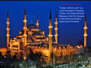 “Sultan Ahmet cami“
“Sultan Ahmet cami“ is a
muslim temple in Istanbul,
Turkey.The Sultan Ahmed
Mosque is the first mosque
in the Ottoman Empire,
which has 6 minarets.