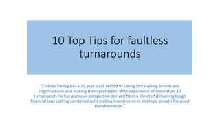 10 Top Tips for faultless
turnarounds
”Charles Darley has a 30 year track record of taking loss making brands and
organisations and making them profitable. With experience of more than 20
turnarounds he has a unique perspective derived from a blend of delivering tough
financial cost cutting combined with making investments in strategic growth focussed
transformation.”
 