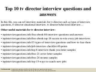 Top 10 tv director interview questions and
answers
In this file, you can ref interview materials for tv director such as types of interview
questions, tv director situational interview, tv director behavioral interview…
Other useful materials for tv director interview:
• topinterviewquestions.info/free-ebook-80-interview-questions-and-answers
• topinterviewquestions.info/free-ebook-top-18-secrets-to-win-every-job-interviews
• topinterviewquestions.info/13-types-of-interview-questions-and-how-to-face-them
• topinterviewquestions.info/job-interview-checklist-40-points
• topinterviewquestions.info/top-8-interview-thank-you-letter-samples
• topinterviewquestions.info/free-21-cover-letter-samples
• topinterviewquestions.info/free-24-resume-samples
• topinterviewquestions.info/top-15-ways-to-search-new-jobs
Useful materials: • topinterviewquestions.info/free-ebook-80-interview-questions-and-answers
• topinterviewquestions.info/free-ebook-top-18-secrets-to-win-every-job-interviews
 