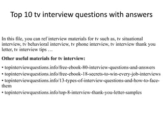 Top 10 tv interview questions with answers
In this file, you can ref interview materials for tv such as, tv situational
interview, tv behavioral interview, tv phone interview, tv interview thank you
letter, tv interview tips …
Other useful materials for tv interview:
• topinterviewquestions.info/free-ebook-80-interview-questions-and-answers
• topinterviewquestions.info/free-ebook-18-secrets-to-win-every-job-interviews
• topinterviewquestions.info/13-types-of-interview-questions-and-how-to-face-
them
• topinterviewquestions.info/top-8-interview-thank-you-letter-samples
 