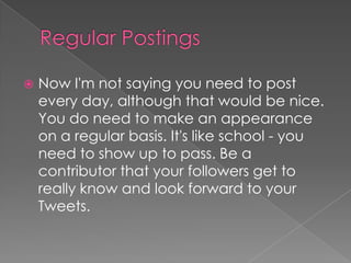 Regular PostingsNow I'm not saying you need to post every day, although that would be nice. You do need to make an appearance on a regular basis. It's like school - you need to show up to pass. Be a contributor that your followers get to really know and look forward to your Tweets.