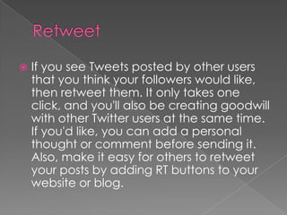 RetweetIf you see Tweets posted by other users that you think your followers would like, then retweet them. It only takes one click, and you'll also be creating goodwill with other Twitter users at the same time. If you'd like, you can add a personal thought or comment before sending it. Also, make it easy for others to retweet your posts by adding RT buttons to your website or blog.