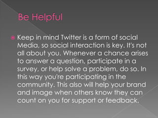 Be HelpfulKeep in mind Twitter is a form of social Media, so social interaction is key. It's not all about you. Whenever a chance arises to answer a question, participate in a survey, or help solve a problem, do so. In this way you're participating in the community. This also will help your brand and image when others know they can count on you for support or feedback. 