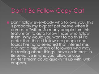 Don’t Be Follow Copy-Cat	Don't follow everybody who follows you. This is probably my biggest pet peeve when it comes to Twitter. So many people turn this feature on to auto follow those who follow them. Why would you want to do this? I'd prefer that those I follow are people and topics I've hand-selected that interest me, and not a mish-mash of followers who may be ranting about things I have no interest in. Be selective in who you follow or your Twitter stream could quickly fill up with junk or spam.