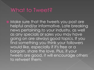 What to Tweet?Make sure that the tweets you post are helpful and/or informative. Late breaking news pertaining to your industry, as well as any specials or sales you may have going on are always good topics. If you find something you think your followers would like, especially if it's free or a bargain, share the love. Plus, if your tweets are good, it will encourage others to retweet them.