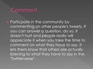 CommentParticpate in the community by commenting on other people's tweets. If you can answer a question, do so. It doesn't hurt and people really will appreciate it when you take the time to comment on what they have to say. It lets them know that others are actually listening to what they have to say in the "Twitterverse". 
