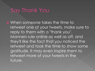 Say Thank YouWhen someone takes the time to retweet one of your tweets, make sure to reply to them with a "thank you". Manners rule online as well as off, and they'll like the fact that you noticed the retweet and took the time to show some gratitude. It may even inspire them to retweet more of your tweets in the future.