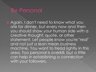 Be PersonalAgain, I don't need to know what you ate for dinner, but every now and then you should show your human side with a creative thought, quote, or other statement. Let people know you're "real" and not just a lean mean business machine. You want to tread lightly in this area. Too personal is overkill, but a little can help in establishing a connection with your followers.