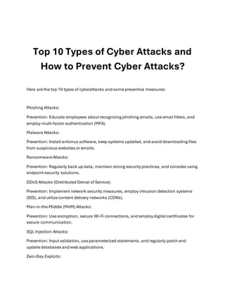 Top 10 Types of Cyber Attacks and
How to Prevent Cyber Attacks?
Here are the top 10 types of cyberattacks and some preventive measures:
Phishing Attacks:
Prevention: Educate employees about recognizing phishing emails, use email filters, and
employ multi-factor authentication (MFA).
Malware Attacks:
Prevention: Install antivirus software, keep systems updated, and avoid downloading files
from suspicious websites or emails.
Ransomware Attacks:
Prevention: Regularly back up data, maintain strong security practices, and consider using
endpoint security solutions.
DDoS Attacks (Distributed Denial of Service):
Prevention: Implement network security measures, employ intrusion detection systems
(IDS), and utilize content delivery networks (CDNs).
Man-in-the-Middle (MitM) Attacks:
Prevention: Use encryption, secure Wi-Fi connections, and employ digital certificates for
secure communication.
SQL Injection Attacks:
Prevention: Input validation, use parameterized statements, and regularly patch and
update databases and web applications.
Zero-Day Exploits:
 