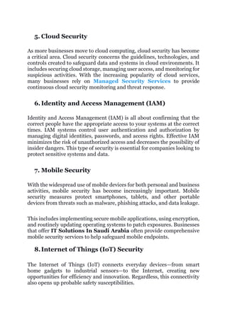 5. Cloud Security
As more businesses move to cloud computing, cloud security has become
a critical area. Cloud security concerns the guidelines, technologies, and
controls created to safeguard data and systems in cloud environments. It
includes securing cloud storage, managing user access, and monitoring for
suspicious activities. With the increasing popularity of cloud services,
many businesses rely on Managed Security Services to provide
continuous cloud security monitoring and threat response.
6. Identity and Access Management (IAM)
Identity and Access Management (IAM) is all about confirming that the
correct people have the appropriate access to your systems at the correct
times. IAM systems control user authentication and authorization by
managing digital identities, passwords, and access rights. Effective IAM
minimizes the risk of unauthorized access and decreases the possibility of
insider dangers. This type of security is essential for companies looking to
protect sensitive systems and data.
7. Mobile Security
With the widespread use of mobile devices for both personal and business
activities, mobile security has become increasingly important. Mobile
security measures protect smartphones, tablets, and other portable
devices from threats such as malware, phishing attacks, and data leakage.
This includes implementing secure mobile applications, using encryption,
and routinely updating operating systems to patch exposures. Businesses
that offer IT Solutions In Saudi Arabia often provide comprehensive
mobile security services to help safeguard mobile endpoints.
8.Internet of Things (IoT) Security
The Internet of Things (IoT) connects everyday devices—from smart
home gadgets to industrial sensors—to the Internet, creating new
opportunities for efficiency and innovation. Regardless, this connectivity
also opens up probable safety susceptibilities.
 