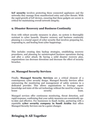 IoT security involves protecting these connected appliances and the
networks they manage from unauthorized entry and cyber threats. With
the rapid growth of IoT devices, ensuring that these gadgets are secure is
critical for maintaining overall network integrity.
9. Disaster Recovery and Business Continuity
Even with robust security measures in place, no system is thoroughly
resistant to cyber hazards. Disaster recovery and business continuity
planning is a crucial aspect of cyber security that involves preparing for,
responding to, and healing from cyber happenings.
This includes creating data backup strategies, establishing recovery
procedures, and planning for uninterrupted business operations during
and after a cyber attack. By having a solid disaster recovery plan,
organizations can decrease downtime and decrease the effect of security
breaches.
10. Managed Security Services
Finally, Managed Security Services are a critical element of a
contemporary cyber security design. Managed Security Services affect
outsourcing the monitoring and management of safety systems to a
dedicated provider. This allows organizations to leverage expert
knowledge and state-of-the-art technology without the need for a large in-
house security team.
Managed services offer continuous monitoring, threat detection, and
rapid response, confirming that your safety measures are consistently up-
to-date and effective. For businesses in Saudi Arabia, partnering with a
reputable cyber security company in Saudi Arabia that offers
Managed Security Services can be a game-changer.
Bringing It All Together
 
