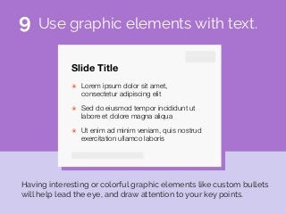 Slide Title
๏ Lorem ipsum dolor sit amet,
consectetur adipiscing elit
๏ Sed do eiusmod tempor incididunt ut
labore et dolore magna aliqua
๏ Ut enim ad minim veniam, quis nostrud
exercitation ullamco laboris
Use graphic elements with text.
Having interesting or colorful graphic elements like custom bullets
will help lead the eye, and draw attention to your key points.
9
 