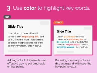 Slide Title
Lorem ipsum dolor sit amet,
consectetur adipiscing elit, sed
do eiusmod tempor incididunt ut
et dolore magna aliqua. Ut enim
ad minim veniam, quis nostrud.
Slide Title
Lorem ipsum dolor sit amet,
consectetur adipiscing elit, sed
do eiusmod tempor incididunt ut
et dolore magna aliqua. Ut enim
ad minim veniam, quis nostrud.
DON’T
DO!
Use color to highlight key words.
Adding color to key words is an
effective way to put emphasis
on key points.
But using too many colors is
distracting and will make the
key point unclear.
3
 