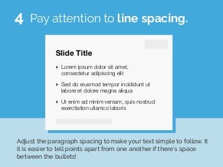 Slide Title
‣ Lorem ipsum dolor sit amet,
consectetur adipiscing elit
‣ Sed do eiusmod tempor incididunt ut
labore et dolore magna aliqua
‣ Ut enim ad minim veniam, quis nostrud
exercitation ullamco laboris
Pay attention to line spacing.
Adjust the paragraph spacing to make your text simple to follow. It
it is easier to tell points apart from one another if there’s space
between the bullets!
4
 