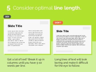 DON’T
DO!
Slide Title
Lorem ipsum dolor sit amet,
consectetur adipiscing elit,
sed do eiusmod tempor
incididunt ut et dolore magna
aliqua. Ut enim ad minim
veniam, quis nostrud
exercitation ullamco laboris
nisi ut aliquip ex ea commodo
consequat. Duis aute irure
dolor in reprehenderit.
Sed ut perspiciatis unde
omnis iste natus error sit
voluptatem accusantium
doloremque laudantium,
totam rem aperiam, eaque
ipsa quae ab illo inventore
veritatis et quasi architecto
beatae vitae dicta sunt
explicabo. Nemo enim ipsam
voluptatem quia voluptas.
Slide Title
Lorem ipsum dolor sit amet, consectetur adipiscing elit, sed do
eiusmod tempor incididunt ut et dolore magna aliqua. Ut enim ad
minim veniam, quis nostrud exercitation ullamco laboris nisi ut
aliquip ex ea commodo consequat. Duis aute irure dolor in
reprehenderit Sed ut perspiciatis unde omnis iste natus error sit
voluptatem accusantium doloremque laudantium, totam rem
aperiam, eaque ipsa quae ab illo inventore veritatis et quasi
architecto beatae vitae dicta sunt explicabo. Nemo enim ipsam
voluptatem quia voluptas.
Consider optimal line length.
Got a lot of text? Break it up in
columns until you have 5-10
words per line.
Long lines of text will look
boring and make it difficult
for the eye to follow.
5
 