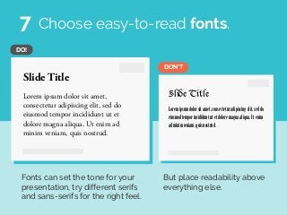 Slide Title
Lorem ipsum dolor sit amet,
consectetur adipiscing elit, sed do
eiusmod tempor incididunt ut et
dolore magna aliqua. Ut enim ad
minim veniam, quis nostrud.
Slide Title
Loremipsumdolorsitamet,consecteturadipiscingelit,seddo
eiusmodtemporincididuntutetdoloremagnaaliqua.Utenim
adminimveniam,quisnostrud.
DON’T
DO!
Choose easy-to-read fonts.
Fonts can set the tone for your
presentation, try different serifs
and sans-serifs for the right feel.
But place readability above
everything else.
7
 