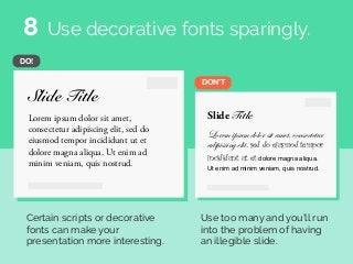 Slide Title
Lorem ipsum dolor sit amet,
consectetur adipiscing elit, sed do
eiusmod tempor incididunt ut et
dolore magna aliqua. Ut enim ad
minim veniam, quis nostrud.
Slide Title
Lorem ipsum dolor sit amet, consectetur
adipiscing elit, sed do eiusmod tempor
incididunt ut et dolore magna aliqua.
Ut enim ad minim veniam, quis nostrud.
DON’T
DO!
Use decorative fonts sparingly.
Certain scripts or decorative
fonts can make your
presentation more interesting.
Use too many and you’ll run
into the problem of having
an illegible slide.
8
 