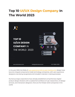 Top 10 UI/UX Design Company In
The World 2023
In the year 2023, the fields of user experience (UX) vs user interface (UI) design have
become integral components inside technology companies, with user experience
designers now being recognized and included in decision-making processes.
Numerous large corporations have already established comprehensive digital
product design divisions with a substantial workforce of user researchers, UX design
services, and interaction designers. Here are the 10 best UI/UX companies in the
world.
 
