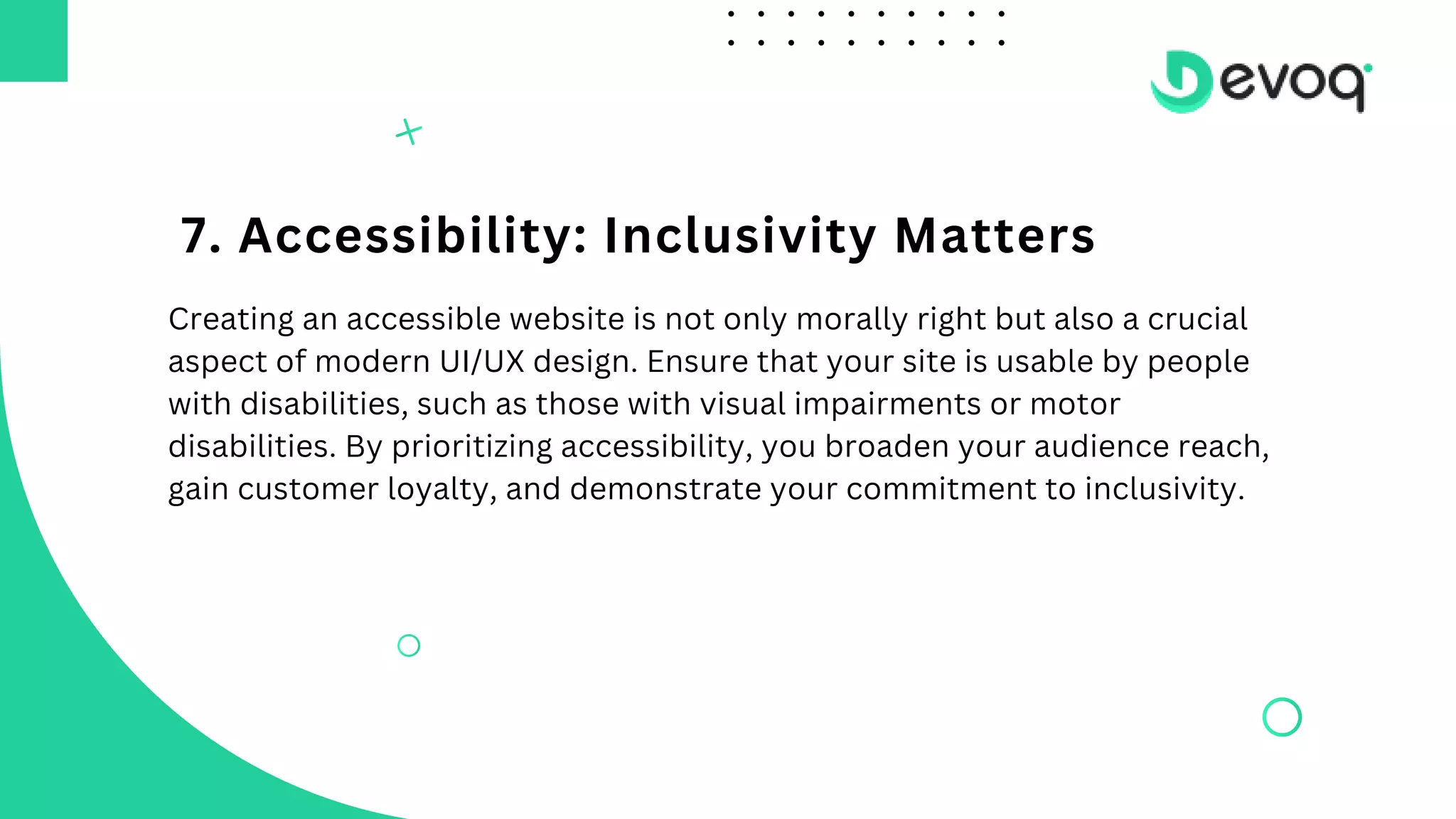 7. Accessibility: Inclusivity Matters
Creating an accessible website is not only morally right but also a crucial
aspect of modern UI/UX design. Ensure that your site is usable by people
with disabilities, such as those with visual impairments or motor
disabilities. By prioritizing accessibility, you broaden your audience reach,
gain customer loyalty, and demonstrate your commitment to inclusivity.
 