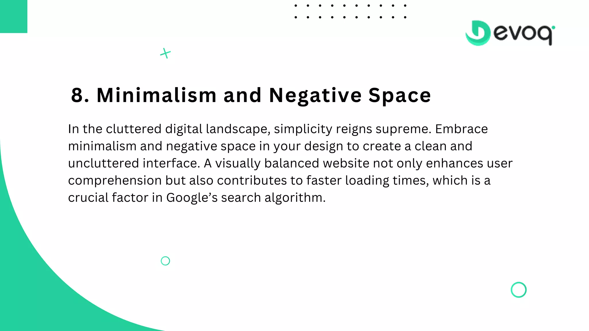 8. Minimalism and Negative Space
In the cluttered digital landscape, simplicity reigns supreme. Embrace
minimalism and negative space in your design to create a clean and
uncluttered interface. A visually balanced website not only enhances user
comprehension but also contributes to faster loading times, which is a
crucial factor in Google’s search algorithm.
 