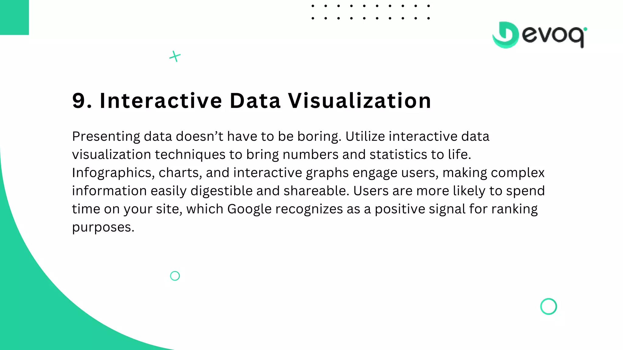 9. Interactive Data Visualization
Presenting data doesn’t have to be boring. Utilize interactive data
visualization techniques to bring numbers and statistics to life.
Infographics, charts, and interactive graphs engage users, making complex
information easily digestible and shareable. Users are more likely to spend
time on your site, which Google recognizes as a positive signal for ranking
purposes.
 