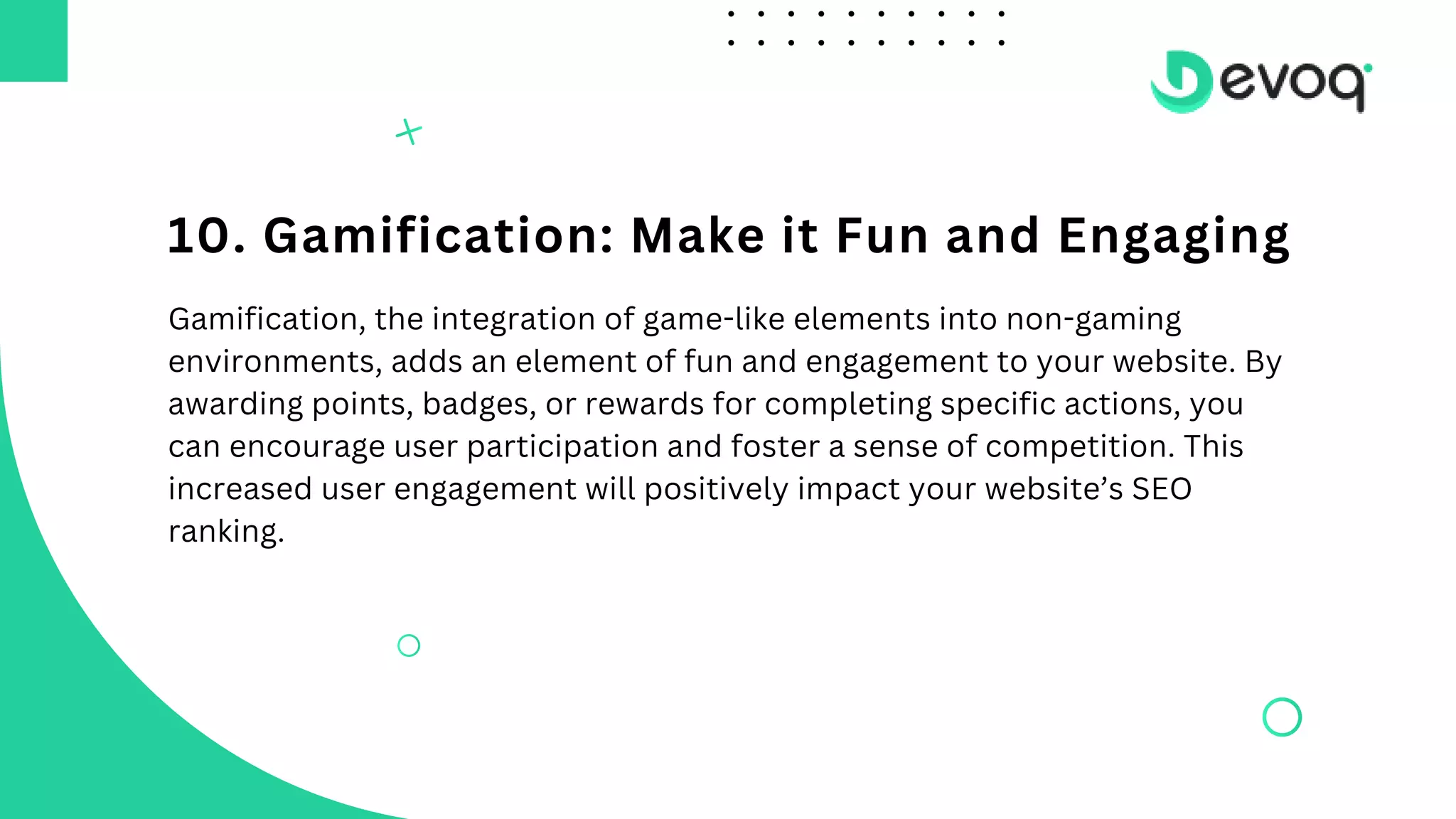 10. Gamification: Make it Fun and Engaging
Gamification, the integration of game-like elements into non-gaming
environments, adds an element of fun and engagement to your website. By
awarding points, badges, or rewards for completing specific actions, you
can encourage user participation and foster a sense of competition. This
increased user engagement will positively impact your website’s SEO
ranking.
 
