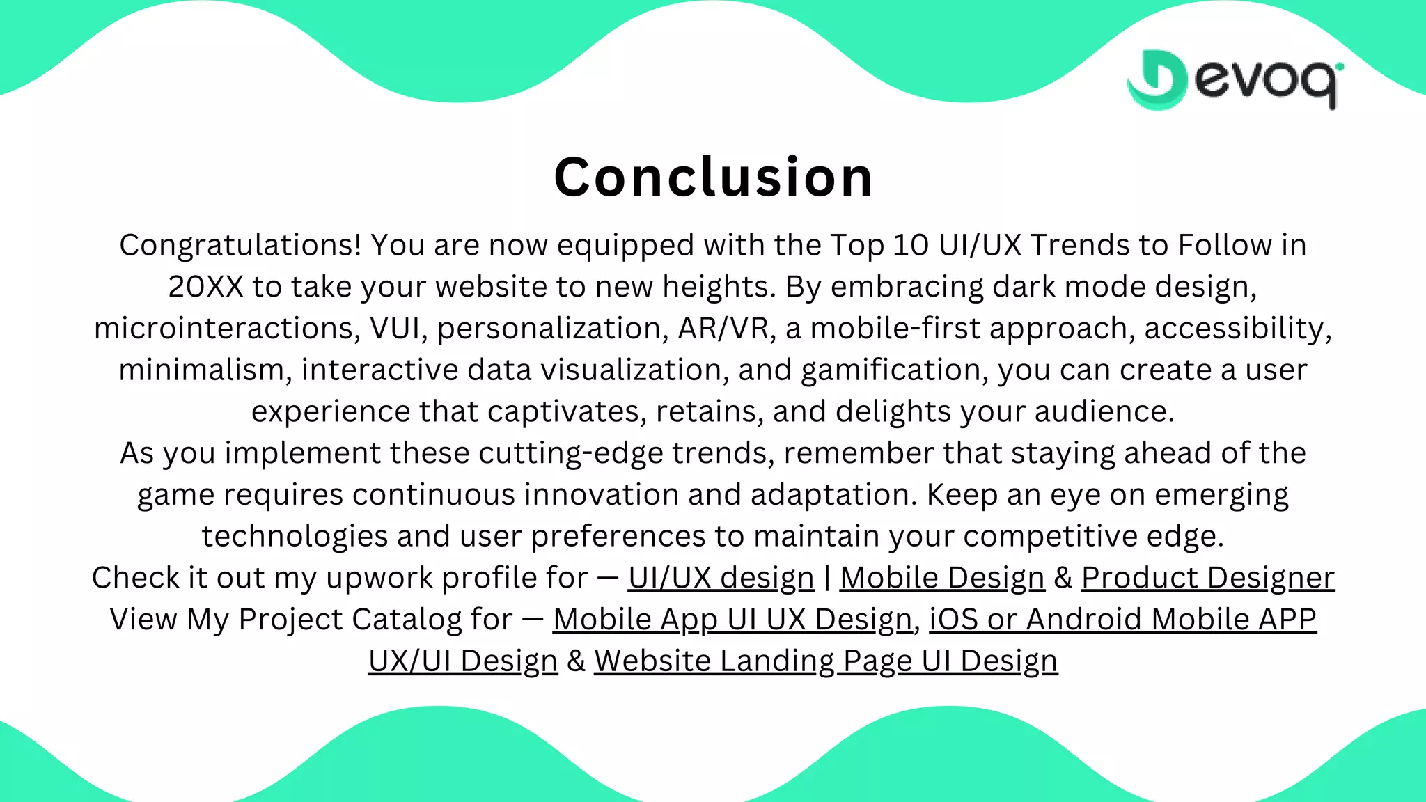 Conclusion
Congratulations! You are now equipped with the Top 10 UI/UX Trends to Follow in
20XX to take your website to new heights. By embracing dark mode design,
microinteractions, VUI, personalization, AR/VR, a mobile-first approach, accessibility,
minimalism, interactive data visualization, and gamification, you can create a user
experience that captivates, retains, and delights your audience.
As you implement these cutting-edge trends, remember that staying ahead of the
game requires continuous innovation and adaptation. Keep an eye on emerging
technologies and user preferences to maintain your competitive edge.
Check it out my upwork profile for — UI/UX design | Mobile Design & Product Designer
View My Project Catalog for — Mobile App UI UX Design, iOS or Android Mobile APP
UX/UI Design & Website Landing Page UI Design
 