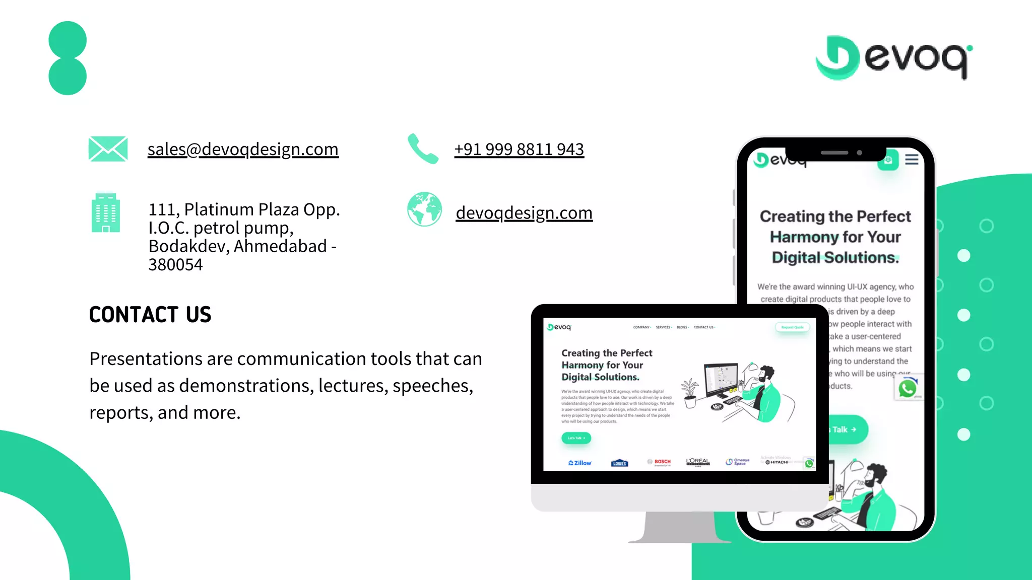 devoqdesign.com
sales@devoqdesign.com +91 999 8811 943
111, Platinum Plaza Opp.
I.O.C. petrol pump,
Bodakdev, Ahmedabad -
380054
CONTACT US
Presentations are communication tools that can
be used as demonstrations, lectures, speeches,
reports, and more.
 