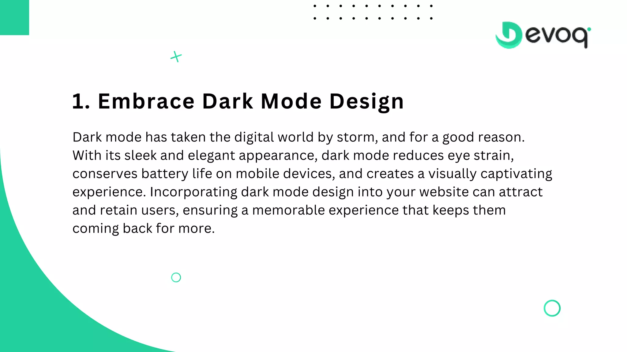 1. Embrace Dark Mode Design
Dark mode has taken the digital world by storm, and for a good reason.
With its sleek and elegant appearance, dark mode reduces eye strain,
conserves battery life on mobile devices, and creates a visually captivating
experience. Incorporating dark mode design into your website can attract
and retain users, ensuring a memorable experience that keeps them
coming back for more.
 
