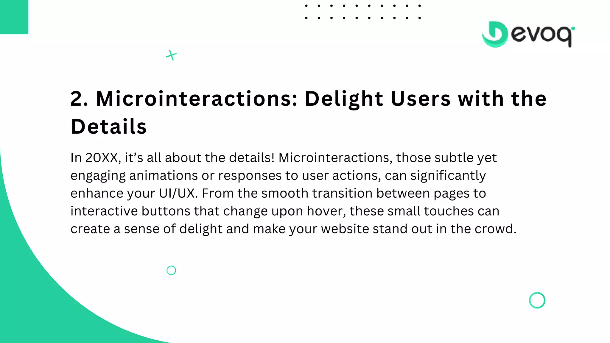 2. Microinteractions: Delight Users with the
Details
In 20XX, it’s all about the details! Microinteractions, those subtle yet
engaging animations or responses to user actions, can significantly
enhance your UI/UX. From the smooth transition between pages to
interactive buttons that change upon hover, these small touches can
create a sense of delight and make your website stand out in the crowd.
 
