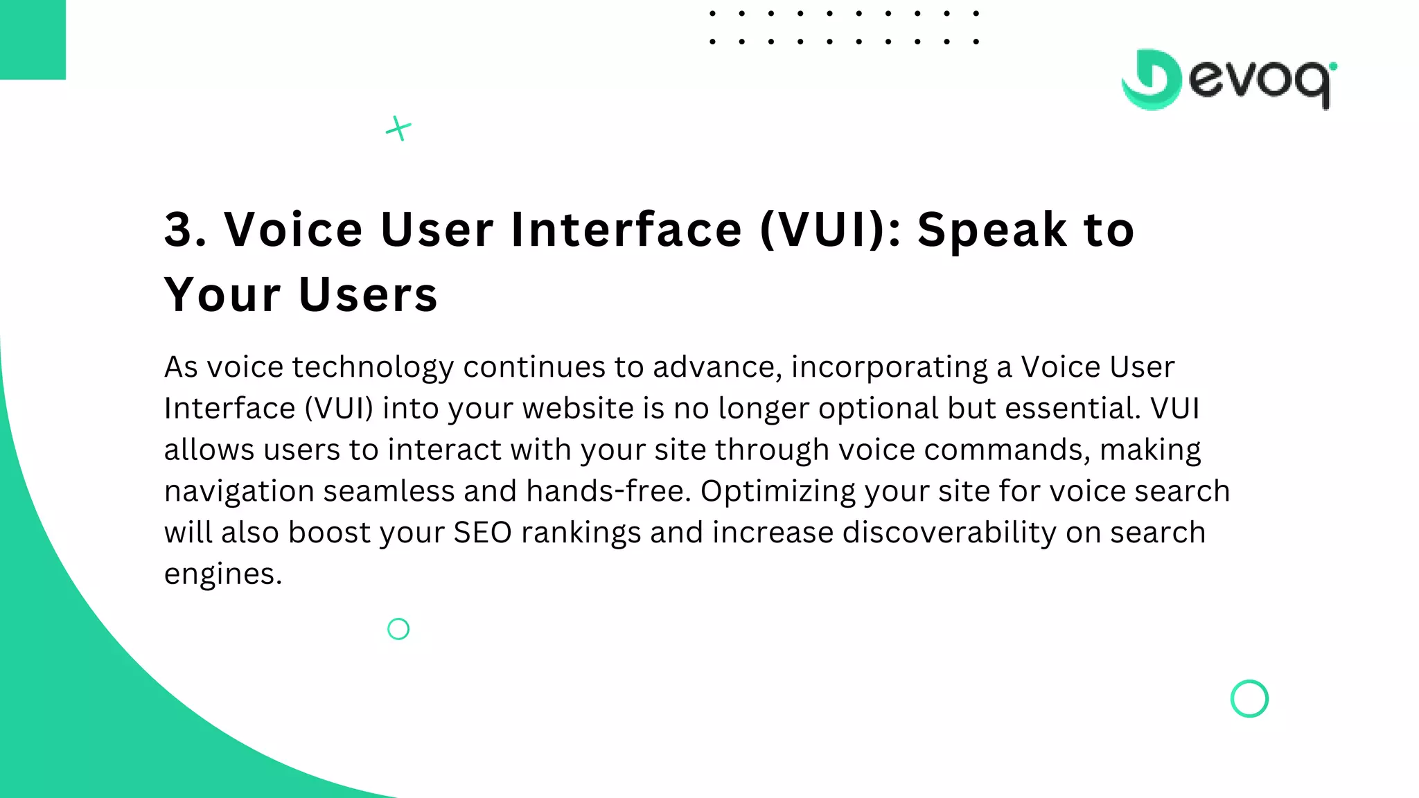 3. Voice User Interface (VUI): Speak to
Your Users
As voice technology continues to advance, incorporating a Voice User
Interface (VUI) into your website is no longer optional but essential. VUI
allows users to interact with your site through voice commands, making
navigation seamless and hands-free. Optimizing your site for voice search
will also boost your SEO rankings and increase discoverability on search
engines.
 