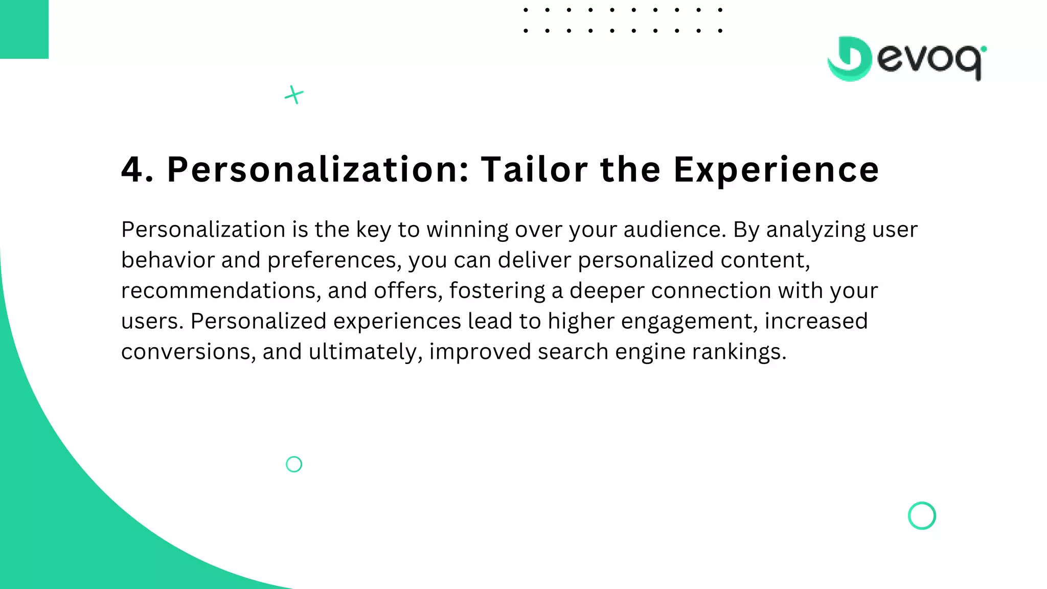 4. Personalization: Tailor the Experience
Personalization is the key to winning over your audience. By analyzing user
behavior and preferences, you can deliver personalized content,
recommendations, and offers, fostering a deeper connection with your
users. Personalized experiences lead to higher engagement, increased
conversions, and ultimately, improved search engine rankings.
 