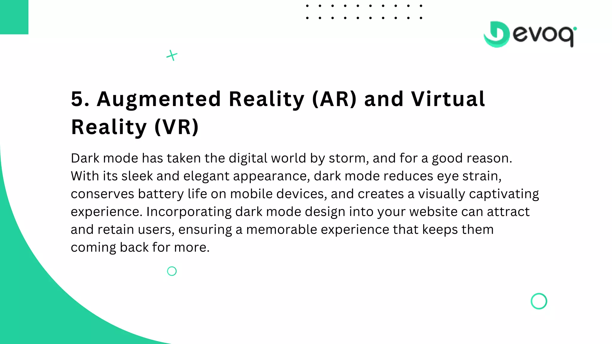 5. Augmented Reality (AR) and Virtual
Reality (VR)
Dark mode has taken the digital world by storm, and for a good reason.
With its sleek and elegant appearance, dark mode reduces eye strain,
conserves battery life on mobile devices, and creates a visually captivating
experience. Incorporating dark mode design into your website can attract
and retain users, ensuring a memorable experience that keeps them
coming back for more.
 