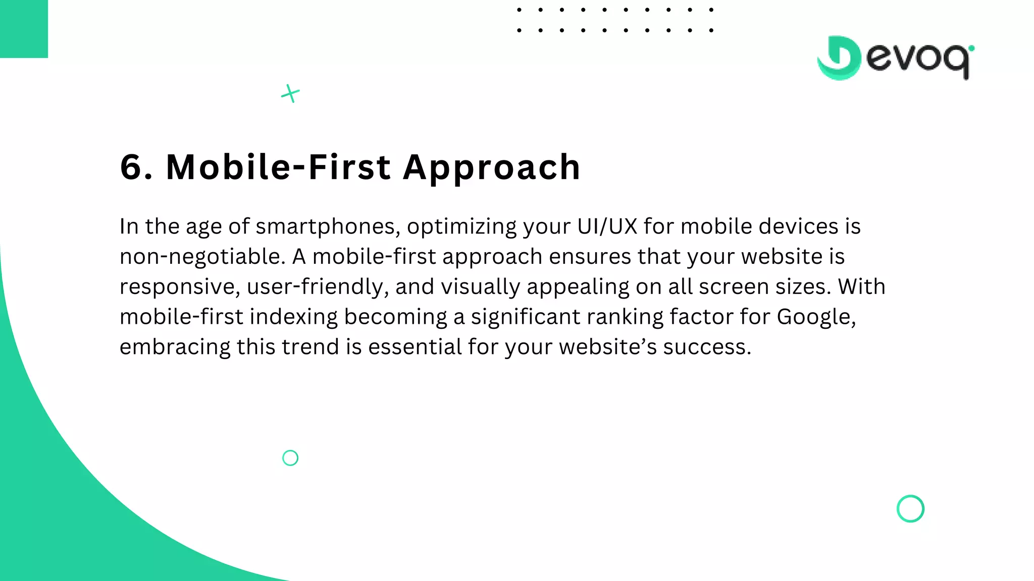 6. Mobile-First Approach
In the age of smartphones, optimizing your UI/UX for mobile devices is
non-negotiable. A mobile-first approach ensures that your website is
responsive, user-friendly, and visually appealing on all screen sizes. With
mobile-first indexing becoming a significant ranking factor for Google,
embracing this trend is essential for your website’s success.
 