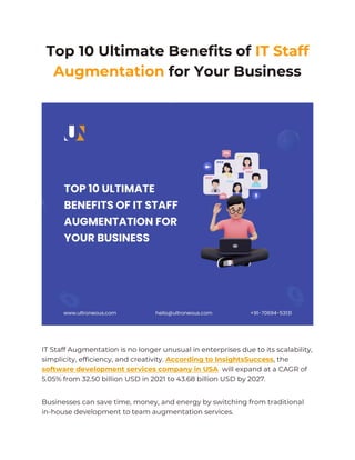 Top 10 Ultimate Benefits of IT Staff
Augmentation for Your Business
IT Staff Augmentation is no longer unusual in enterprises due to its scalability,
simplicity, efficiency, and creativity. According to InsightsSuccess, the
software development services company in USA will expand at a CAGR of
5.05% from 32.50 billion USD in 2021 to 43.68 billion USD by 2027.
Businesses can save time, money, and energy by switching from traditional
in-house development to team augmentation services.
 