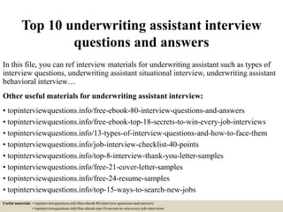 Top 10 underwriting assistant interview
questions and answers
In this file, you can ref interview materials for underwriting assistant such as types of
interview questions, underwriting assistant situational interview, underwriting assistant
behavioral interview…
Other useful materials for underwriting assistant interview:
• topinterviewquestions.info/free-ebook-80-interview-questions-and-answers
• topinterviewquestions.info/free-ebook-top-18-secrets-to-win-every-job-interviews
• topinterviewquestions.info/13-types-of-interview-questions-and-how-to-face-them
• topinterviewquestions.info/job-interview-checklist-40-points
• topinterviewquestions.info/top-8-interview-thank-you-letter-samples
• topinterviewquestions.info/free-21-cover-letter-samples
• topinterviewquestions.info/free-24-resume-samples
• topinterviewquestions.info/top-15-ways-to-search-new-jobs
Useful materials: • topinterviewquestions.info/free-ebook-80-interview-questions-and-answers
• topinterviewquestions.info/free-ebook-top-18-secrets-to-win-every-job-interviews
 
