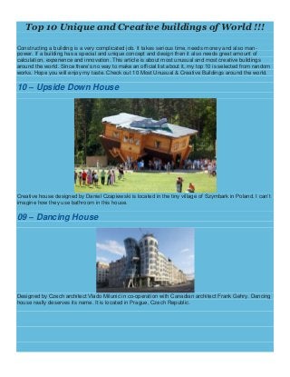 Top 10 Unique and Creative buildings of World !!!
Constructing a building is a very complicated job. It takes serious time, needs money and also man-
power. If a building has a special and unique concept and design then it also needs great amount of
calculation, experience and innovation. This article is about most unusual and most creative buildings
around the world. Since there’s no way to make an official list about it, my top 10 is selected from random
works. Hope you will enjoy my taste. Check out 10 Most Unusual & Creative Buildings around the world.
10 – Upside Down House
Creative house designed by Daniel Czapiewski is located in the tiny village of Szymbark in Poland. I can’t
imagine how they use bathroom in this house.
09 – Dancing House
Designed by Czech architect Vlado Milunić in co-operation with Canadian architect Frank Gehry. Dancing
house really deserves its name. It is located in Prague, Czech Republic.
 