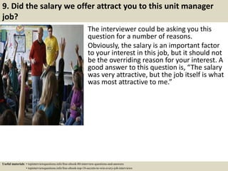 9. Did the salary we offer attract you to this unit manager
job?
The interviewer could be asking you this
question for a number of reasons.
Obviously, the salary is an important factor
to your interest in this job, but it should not
be the overriding reason for your interest. A
good answer to this question is, “The salary
was very attractive, but the job itself is what
was most attractive to me.”
Useful materials: • topinterviewquestions.info/free-ebook-80-interview-questions-and-answers
• topinterviewquestions.info/free-ebook-top-18-secrets-to-win-every-job-interviews
 