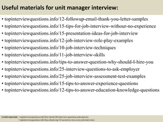 Useful materials for unit manager interview:
• topinterviewquestions.info/12-followup-email-thank-you-letter-samples
• topinterviewquestions.info/15-tips-for-job-interview-withour-no-experience
• topinterviewquestions.info/15-presentation-ideas-for-job-interview
• topinterviewquestions.info/12-job-interview-role-play-examples
• topinterviewquestions.info/10-job-interview-techniques
• topinterviewquestions.info/11-job-interview-skills
• topinterviewquestions.info/tips-to-answer-question-why-should-I-hire-you
• topinterviewquestions.info/25-interview-questions-to-ask-employer
• topinterviewquestions.info/25-job-interview-assessment-test-examples
• topinterviewquestions.info/15-tips-to-answer-experience-questions
• topinterviewquestions.info/12-tips-to-answer-education-knowledge-questions
Useful materials: • topinterviewquestions.info/free-ebook-80-interview-questions-and-answers
• topinterviewquestions.info/free-ebook-top-18-secrets-to-win-every-job-interviews
 