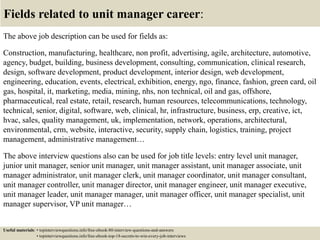 Fields related to unit manager career:
The above job description can be used for fields as:
Construction, manufacturing, healthcare, non profit, advertising, agile, architecture, automotive,
agency, budget, building, business development, consulting, communication, clinical research,
design, software development, product development, interior design, web development,
engineering, education, events, electrical, exhibition, energy, ngo, finance, fashion, green card, oil
gas, hospital, it, marketing, media, mining, nhs, non technical, oil and gas, offshore,
pharmaceutical, real estate, retail, research, human resources, telecommunications, technology,
technical, senior, digital, software, web, clinical, hr, infrastructure, business, erp, creative, ict,
hvac, sales, quality management, uk, implementation, network, operations, architectural,
environmental, crm, website, interactive, security, supply chain, logistics, training, project
management, administrative management…
The above interview questions also can be used for job title levels: entry level unit manager,
junior unit manager, senior unit manager, unit manager assistant, unit manager associate, unit
manager administrator, unit manager clerk, unit manager coordinator, unit manager consultant,
unit manager controller, unit manager director, unit manager engineer, unit manager executive,
unit manager leader, unit manager manager, unit manager officer, unit manager specialist, unit
manager supervisor, VP unit manager…
Useful materials: • topinterviewquestions.info/free-ebook-80-interview-questions-and-answers
• topinterviewquestions.info/free-ebook-top-18-secrets-to-win-every-job-interviews
 