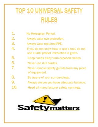 1.
2.
3.
4.

No Horseplay. Period.
Always wear eye protection.
Always wear required PPE.
If you do not know how to use a tool, do not
use it until proper instruction is given.

5.
6.
7.

Keep hands away from exposed blades.

8.
9.
10.

Be aware of your surroundings.

Never use dull blades.
Never remove safety guards from any piece
of equipment.
Always ensure you have adequate balance.
Heed all manufacturer safety warnings.

 