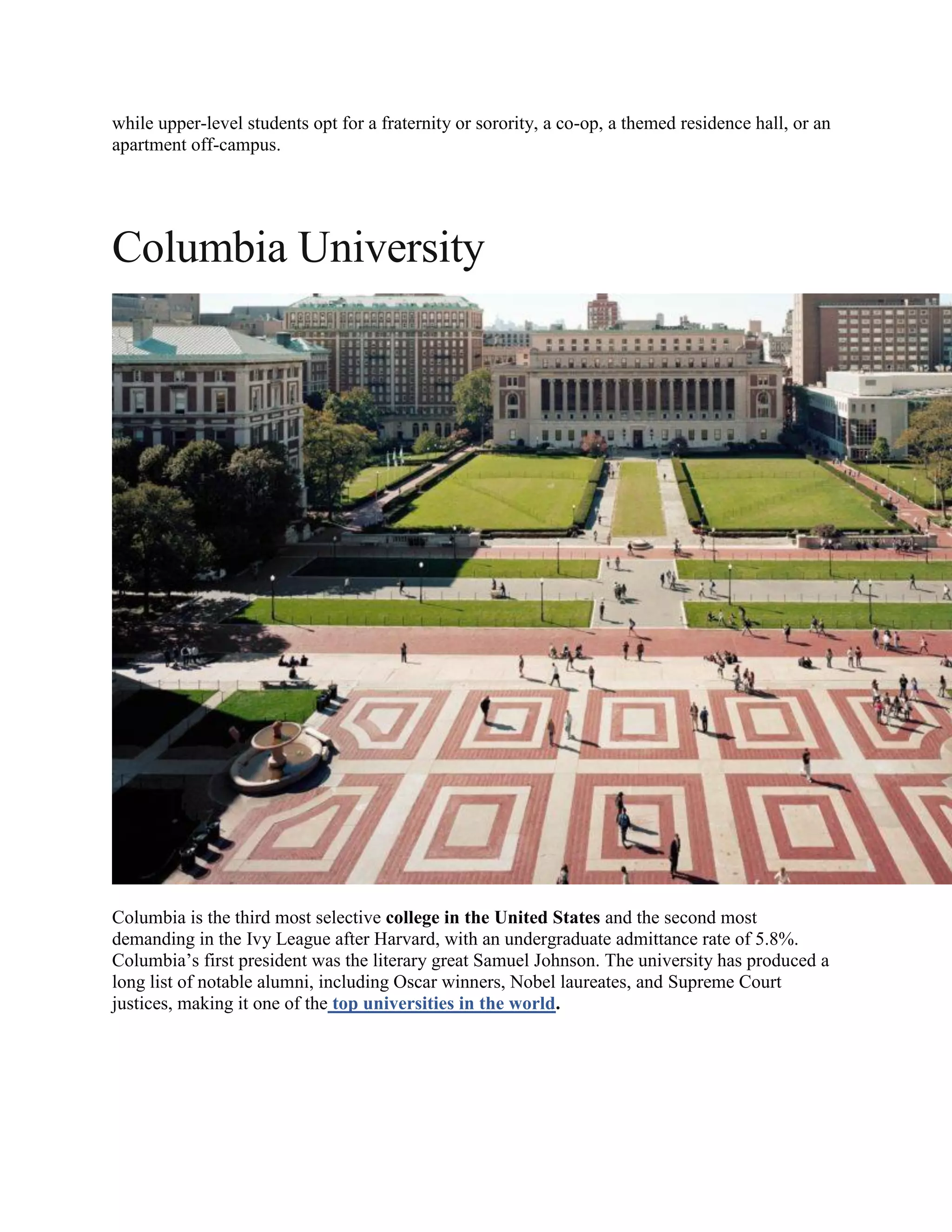 while upper-level students opt for a fraternity or sorority, a co-op, a themed residence hall, or an
apartment off-campus.
Columbia University
Columbia is the third most selective college in the United States and the second most
demanding in the Ivy League after Harvard, with an undergraduate admittance rate of 5.8%.
Columbia’s first president was the literary great Samuel Johnson. The university has produced a
long list of notable alumni, including Oscar winners, Nobel laureates, and Supreme Court
justices, making it one of the top universities in the world.
 