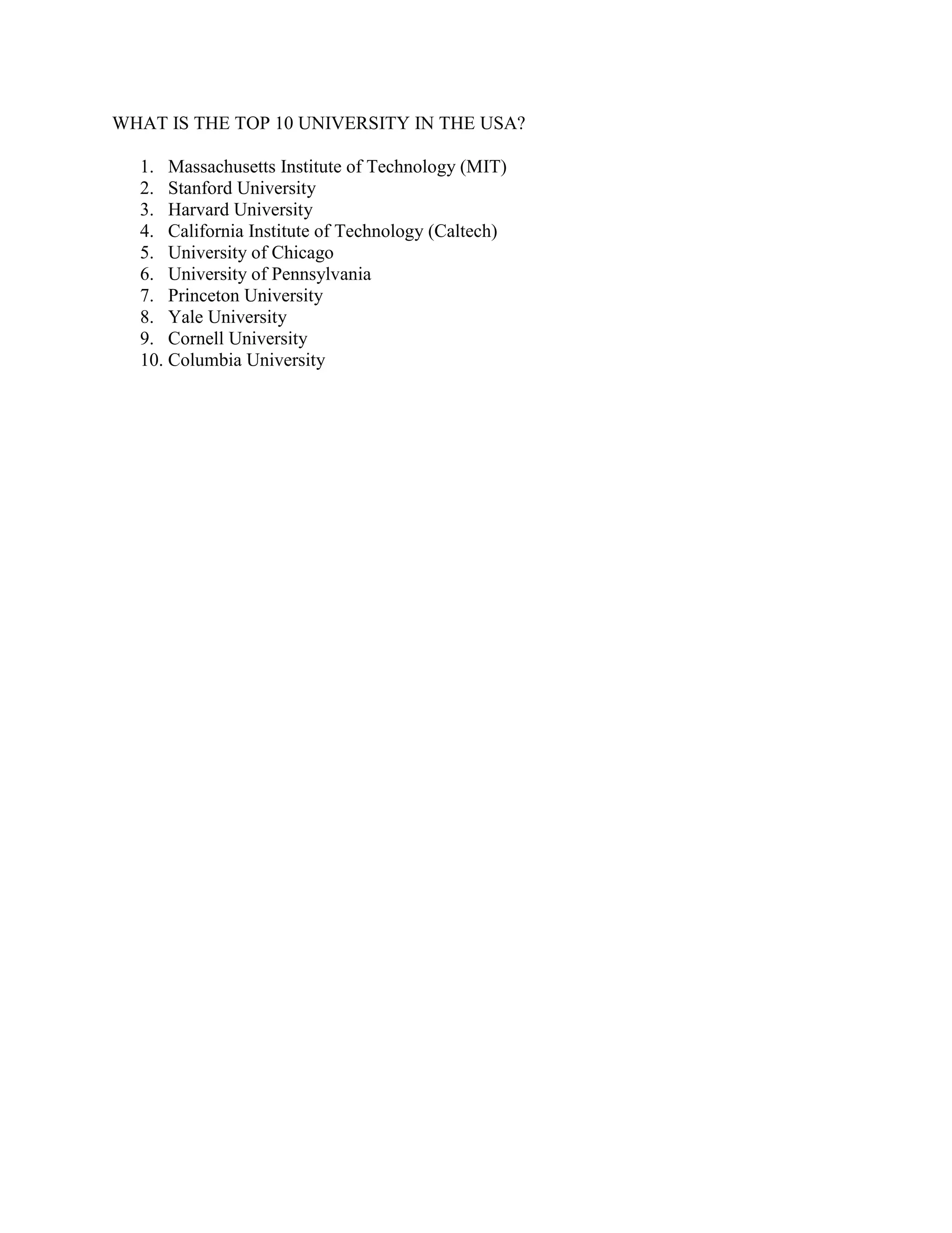 WHAT IS THE TOP 10 UNIVERSITY IN THE USA?
1. Massachusetts Institute of Technology (MIT)
2. Stanford University
3. Harvard University
4. California Institute of Technology (Caltech)
5. University of Chicago
6. University of Pennsylvania
7. Princeton University
8. Yale University
9. Cornell University
10. Columbia University
 